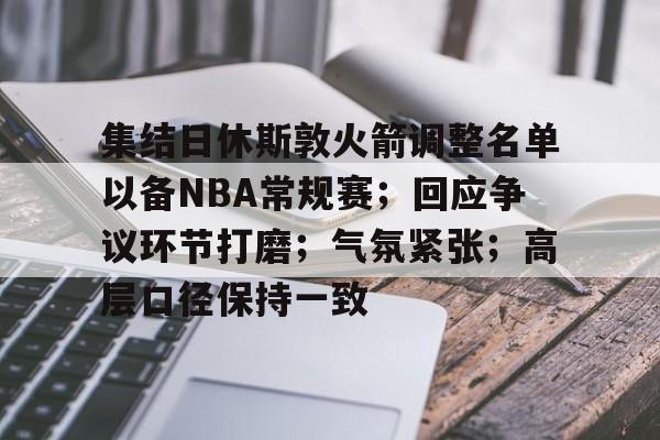 九游体育怎么买球-集结日休斯敦火箭调整名单以备NBA常规赛;回应争议环节打磨;气氛紧张;高层口径保持一致的简单介绍